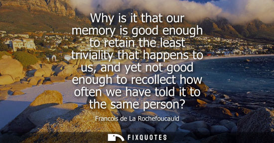 Small: Why is it that our memory is good enough to retain the least triviality that happens to us, and yet not good e