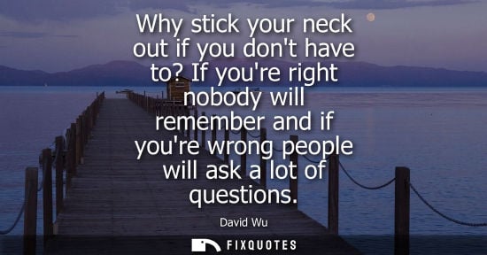 Small: Why stick your neck out if you dont have to? If youre right nobody will remember and if youre wrong peo