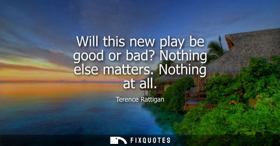 Small: Will this new play be good or bad? Nothing else matters. Nothing at all