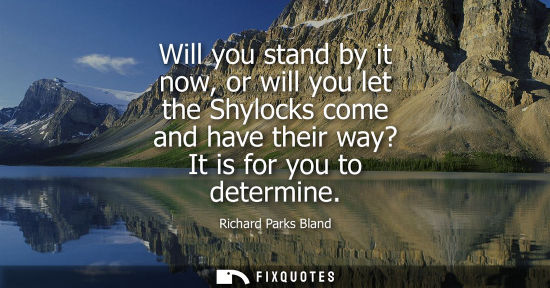 Small: Will you stand by it now, or will you let the Shylocks come and have their way? It is for you to determ