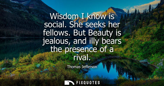 Small: Wisdom I know is social. She seeks her fellows. But Beauty is jealous, and illy bears the presence of a rival