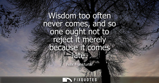 Small: Wisdom too often never comes, and so one ought not to reject it merely because it comes late