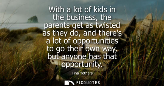 Small: With a lot of kids in the business, the parents get as twisted as they do, and theres a lot of opportun