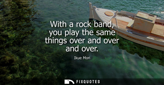 Small: With a rock band, you play the same things over and over and over