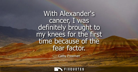 Small: With Alexanders cancer, I was definitely brought to my knees for the first time because of the fear fac