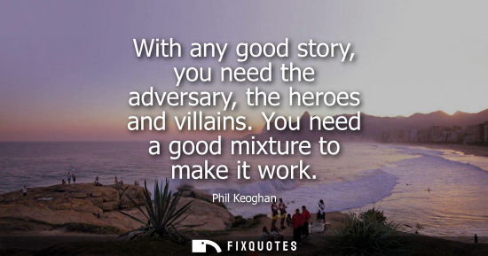 Small: With any good story, you need the adversary, the heroes and villains. You need a good mixture to make i