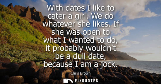 Small: With dates I like to cater a girl. We do whatever she likes. If she was open to what I wanted to do, it