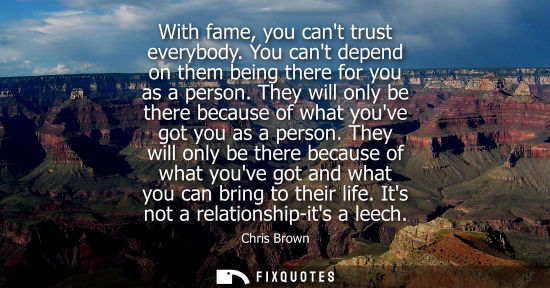 Small: With fame, you cant trust everybody. You cant depend on them being there for you as a person. They will