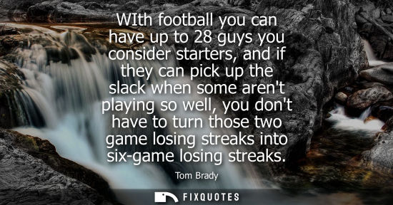 Small: WIth football you can have up to 28 guys you consider starters, and if they can pick up the slack when 