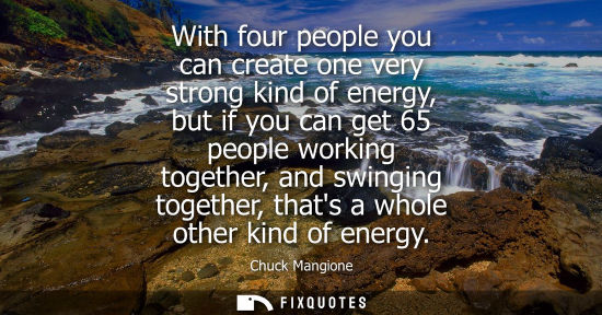 Small: With four people you can create one very strong kind of energy, but if you can get 65 people working to