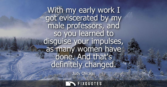 Small: With my early work I got eviscerated by my male professors, and so you learned to disguise your impulse