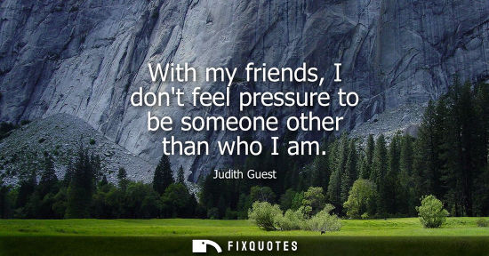 Small: With my friends, I dont feel pressure to be someone other than who I am