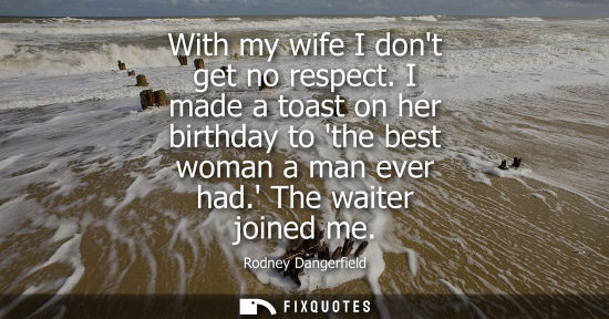 Small: With my wife I dont get no respect. I made a toast on her birthday to the best woman a man ever had. Th
