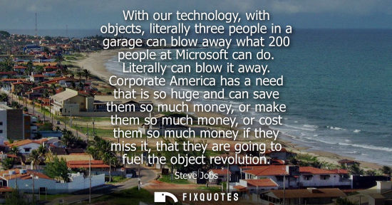 Small: With our technology, with objects, literally three people in a garage can blow away what 200 people at 