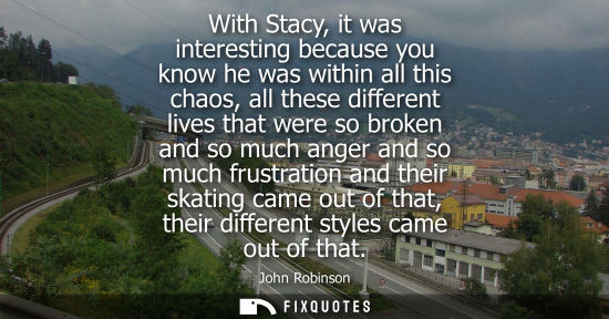 Small: With Stacy, it was interesting because you know he was within all this chaos, all these different lives
