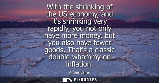 Small: With the shrinking of the US economy, and its shrinking very rapidly, you not only have more money, but