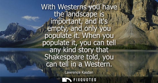 Small: With Westerns you have the landscape is important, and its empty, and only you populate it. When you po