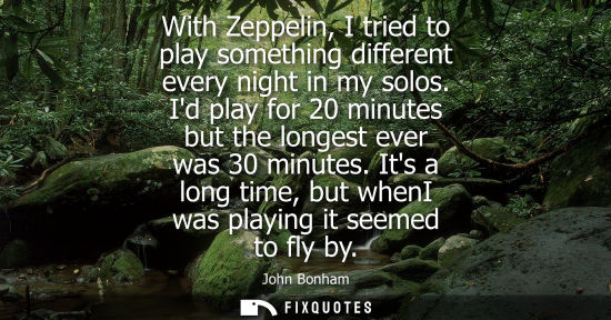 Small: With Zeppelin, I tried to play something different every night in my solos. Id play for 20 minutes but 