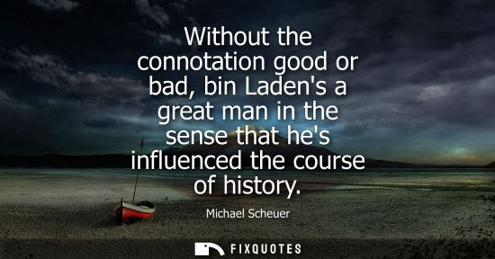 Small: Without the connotation good or bad, bin Ladens a great man in the sense that hes influenced the course