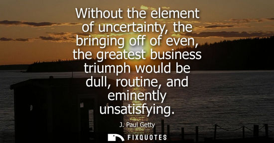 Small: Without the element of uncertainty, the bringing off of even, the greatest business triumph would be du