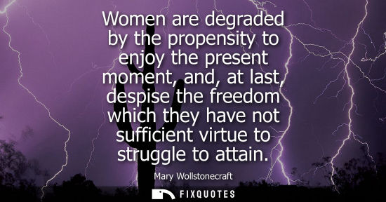 Small: Women are degraded by the propensity to enjoy the present moment, and, at last, despise the freedom whi