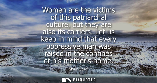 Small: Women are the victims of this patriarchal culture, but they are also its carriers. Let us keep in mind 