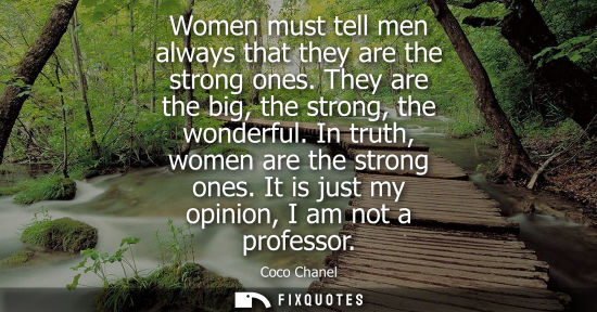 Small: Women must tell men always that they are the strong ones. They are the big, the strong, the wonderful. In trut