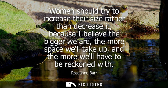 Small: Women should try to increase their size rather than decrease it, because I believe the bigger we are, t
