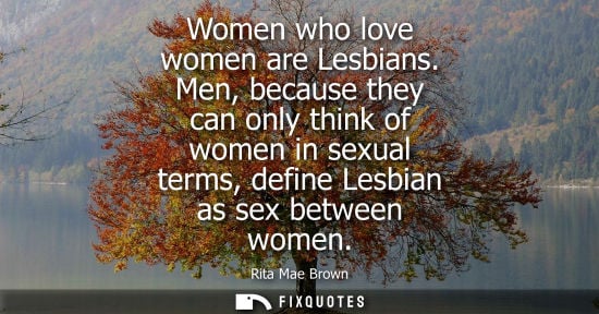 Small: Women who love women are Lesbians. Men, because they can only think of women in sexual terms, define Le
