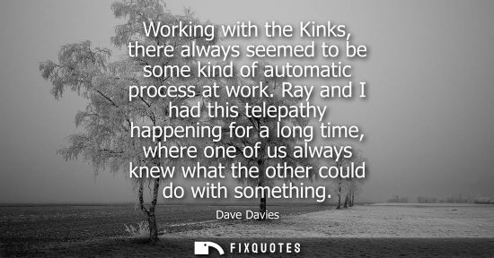 Small: Working with the Kinks, there always seemed to be some kind of automatic process at work. Ray and I had