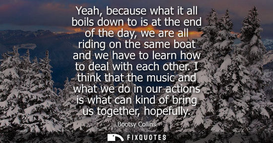 Small: Yeah, because what it all boils down to is at the end of the day, we are all riding on the same boat an