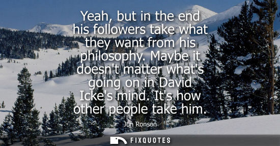 Small: Yeah, but in the end his followers take what they want from his philosophy. Maybe it doesnt matter what