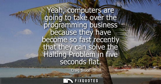 Small: Yeah, computers are going to take over the programming business because they have become so fast recently that
