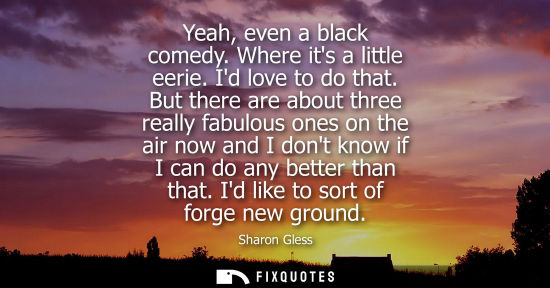 Small: Yeah, even a black comedy. Where its a little eerie. Id love to do that. But there are about three real