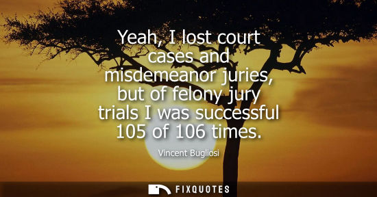 Small: Yeah, I lost court cases and misdemeanor juries, but of felony jury trials I was successful 105 of 106 