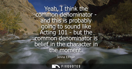 Small: Yeah, I think the common denominator - and this is probably going to sound like Acting 101 - but the co