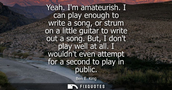 Small: Yeah. Im amateurish. I can play enough to write a song, or strum on a little guitar to write out a song