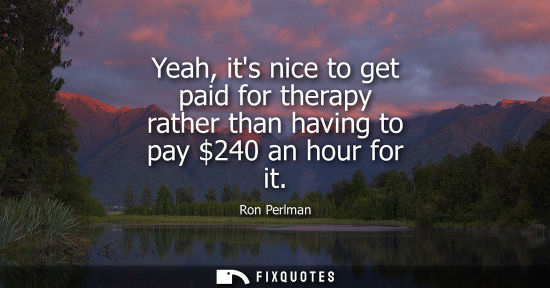 Small: Yeah, its nice to get paid for therapy rather than having to pay 240 an hour for it