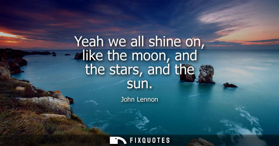 Small: Yeah we all shine on, like the moon, and the stars, and the sun
