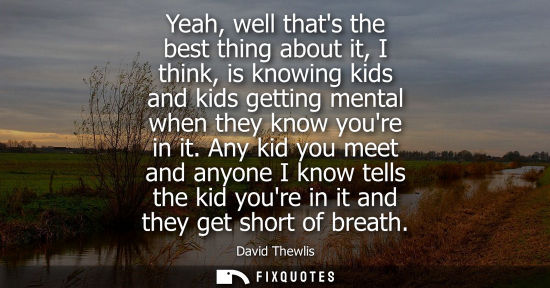 Small: Yeah, well thats the best thing about it, I think, is knowing kids and kids getting mental when they kn