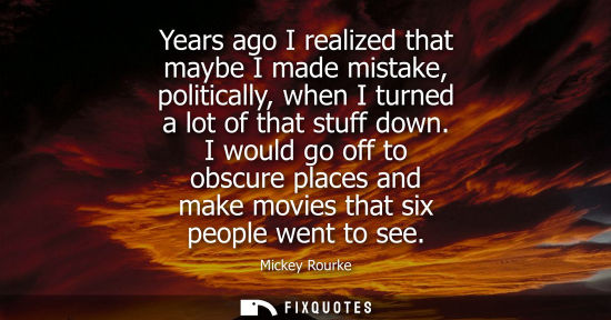 Small: Years ago I realized that maybe I made mistake, politically, when I turned a lot of that stuff down.