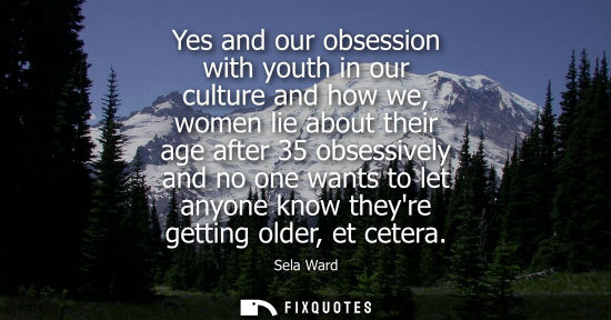 Small: Yes and our obsession with youth in our culture and how we, women lie about their age after 35 obsessiv