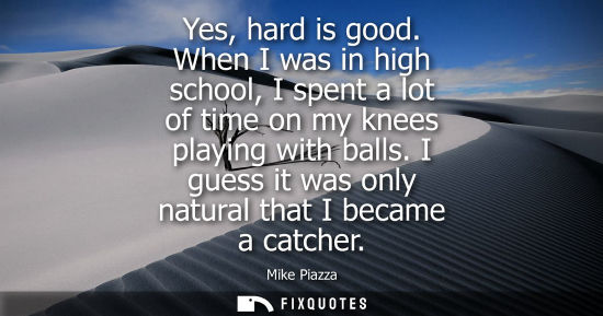Small: Yes, hard is good. When I was in high school, I spent a lot of time on my knees playing with balls. I g