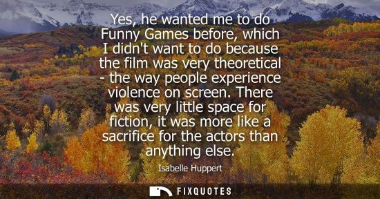 Small: Yes, he wanted me to do Funny Games before, which I didnt want to do because the film was very theoreti