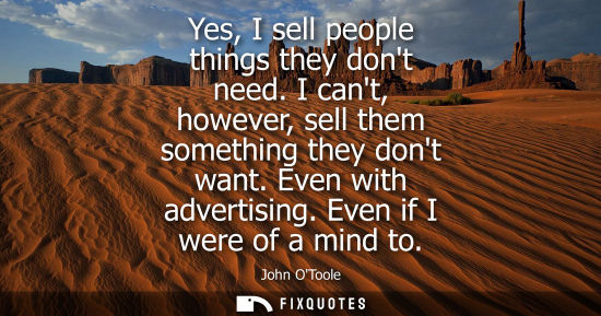 Small: Yes, I sell people things they dont need. I cant, however, sell them something they dont want. Even wit