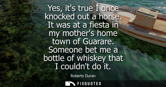 Small: Yes, its true I once knocked out a horse. It was at a fiesta in my mothers home town of Guarare. Someon