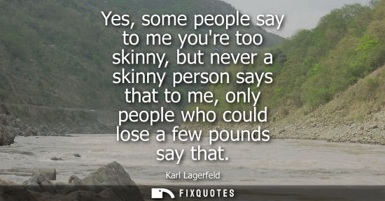 Small: Yes, some people say to me youre too skinny, but never a skinny person says that to me, only people who