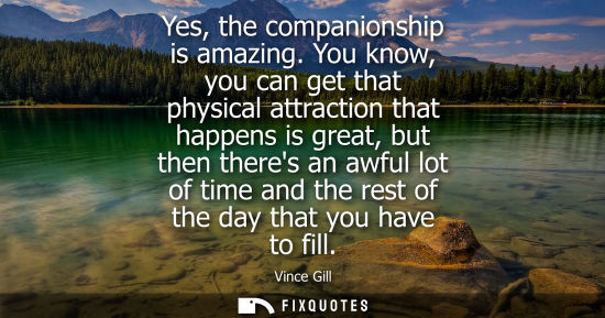 Small: Yes, the companionship is amazing. You know, you can get that physical attraction that happens is great