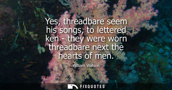 Small: Yes, threadbare seem his songs, to lettered ken - they were worn threadbare next the hearts of men