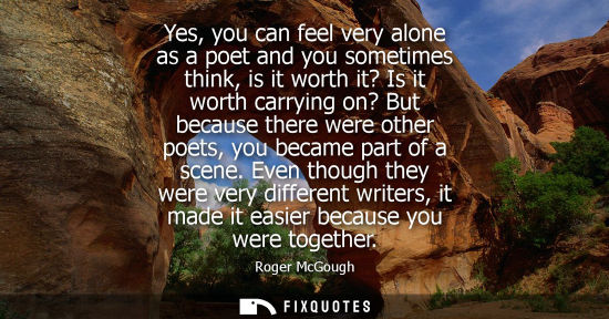 Small: Yes, you can feel very alone as a poet and you sometimes think, is it worth it? Is it worth carrying on